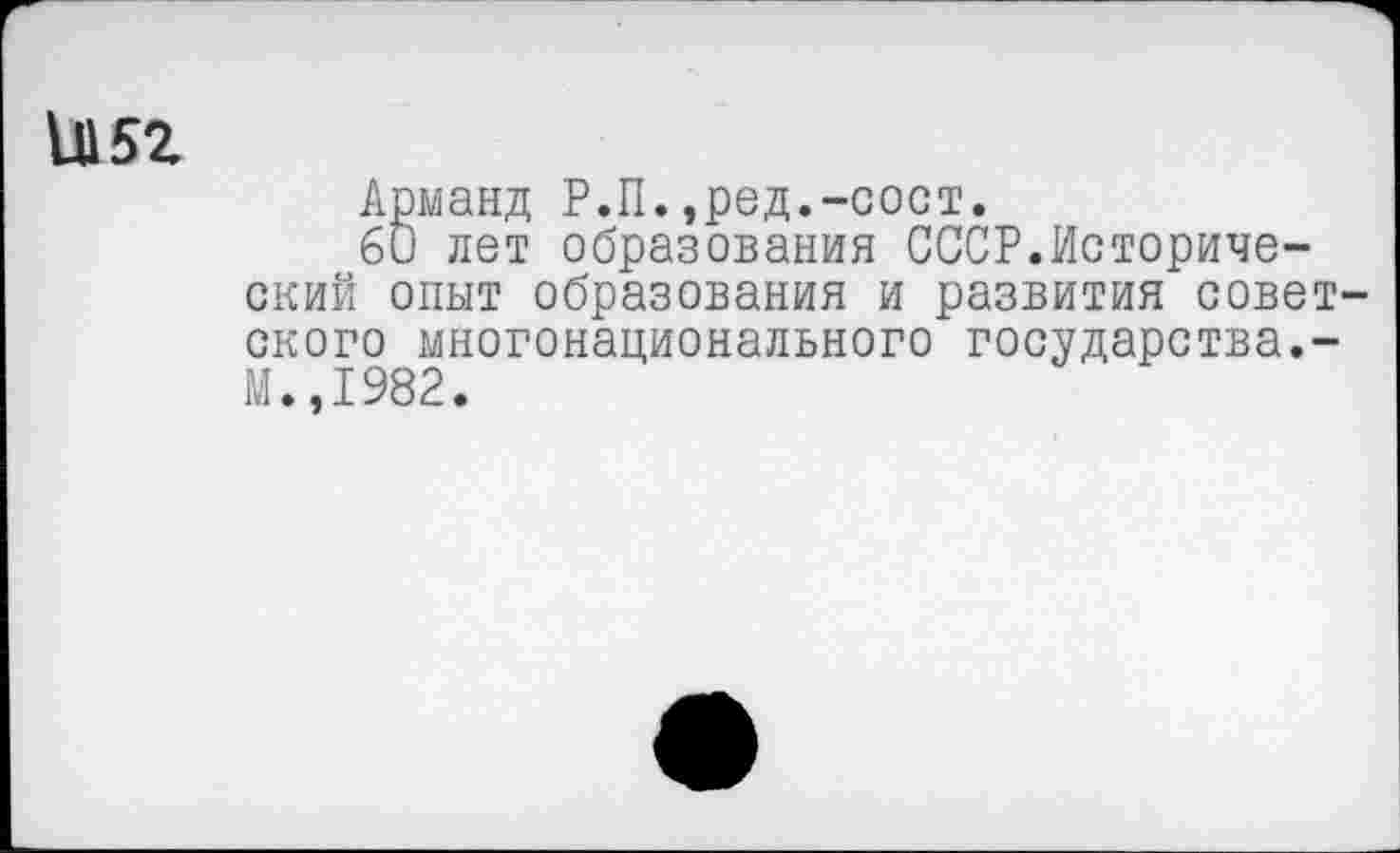 ﻿и 52
Арманд Р.П.,ред.-сост.
60 лет образования СССР.Исторический опыт образования и развития советского многонационального государства.-М.,1982.